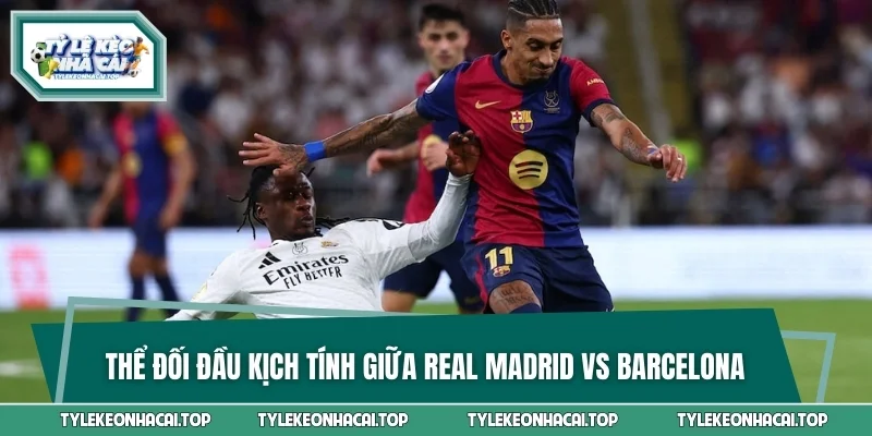 Thể đối đầu kịch tính giữa Real Madrid vs Barcelona